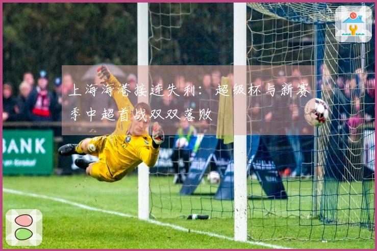 上海海港接连失利：超级杯与新赛季中超首战双双落败
