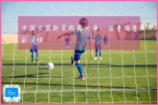 中国女篮新星崭露头角，宫鲁鸣喜获佳绩