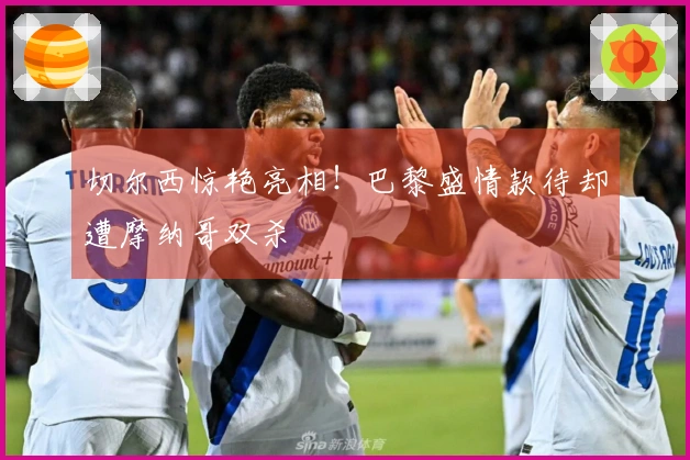 切尔西惊艳亮相！巴黎盛情款待却遭摩纳哥双杀