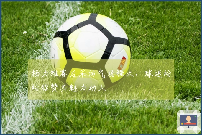 杨力维赛后采访气场强大，球迷纷纷称赞其魅力动人