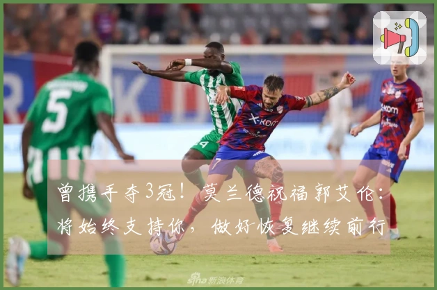 曾携手夺3冠！莫兰德祝福郭艾伦：将始终支持你，做好恢复继续前行