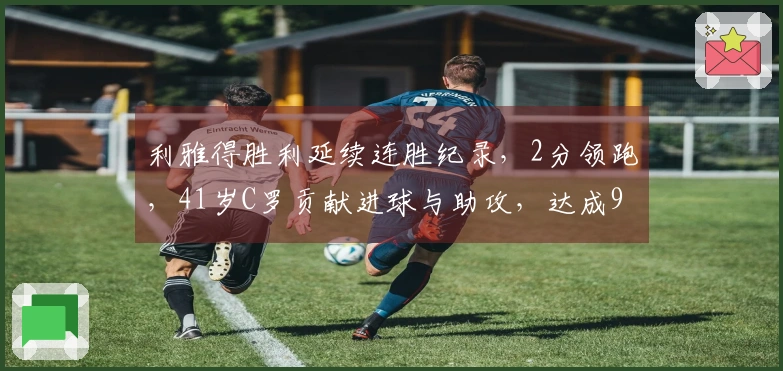 利雅得胜利延续连胜纪录，2分领跑，41岁C罗贡献进球与助攻，达成965球里程碑