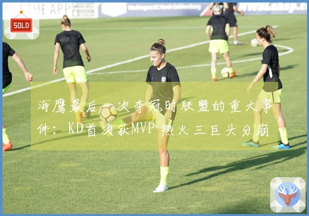 海鹰最后一次夺冠时联盟的重大事件：KD首次获MVP 热火三巨头分崩离析
