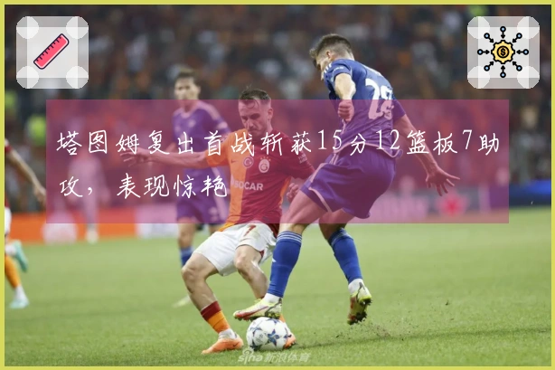 塔图姆复出首战斩获15分12篮板7助攻，表现惊艳