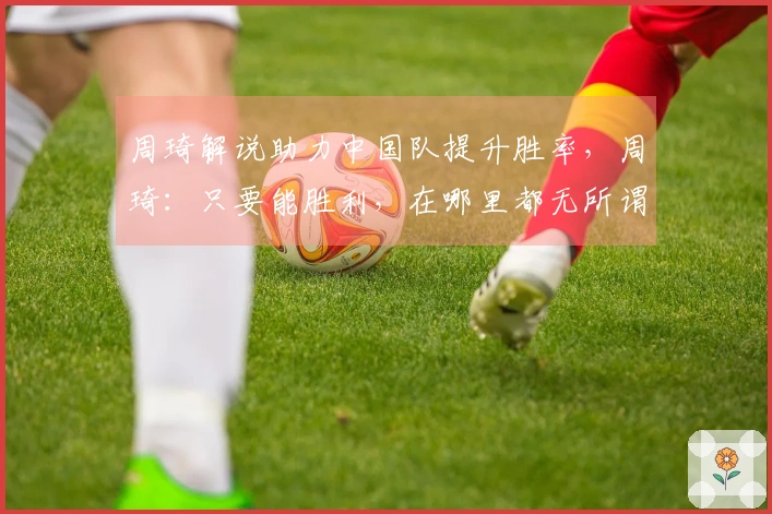 周琦解说助力中国队提升胜率，周琦：只要能胜利，在哪里都无所谓